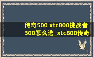 传奇500 xtc800挑战者300怎么选_xtc800传奇500挑战者300配置对比